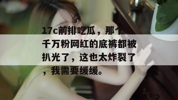 17c前排吃瓜,那个千万粉网红的底裤都被扒光了,这也太炸裂了,我需要缓缓。