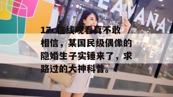 17c在线观看真不敢相信,某国民级偶像的隐婚生子实锤来了,求路过的大神科普。