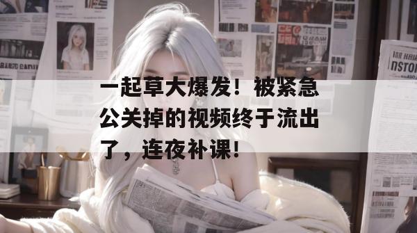一起草大爆发!被紧急公关掉的视频终于流出了,连夜补课!