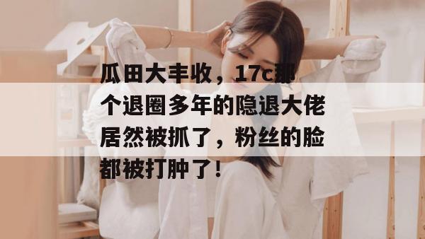 瓜田大丰收,17c那个退圈多年的隐退大佬居然被抓了,粉丝的脸都被打肿了!